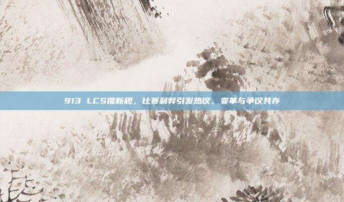 913 LCS推新规，比赛利弊引发热议，变革与争议共存